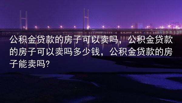 公积金贷款的房子可以卖吗，公积金贷款的房子可以卖吗多少钱，公积金贷款的房子能卖吗?