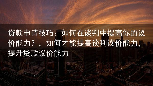 贷款申请技巧：如何在谈判中提高你的议价能力？，如何才能提高谈判议价能力，提升贷款议价能力
