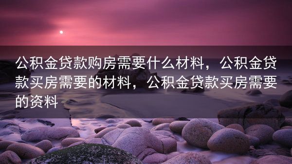 公积金贷款购房需要什么材料，公积金贷款买房需要的材料，公积金贷款买房需要的资料