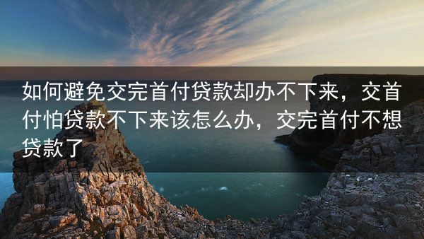 如何避免交完首付贷款却办不下来，交首付怕贷款不下来该怎么办，交完首付不想贷款了