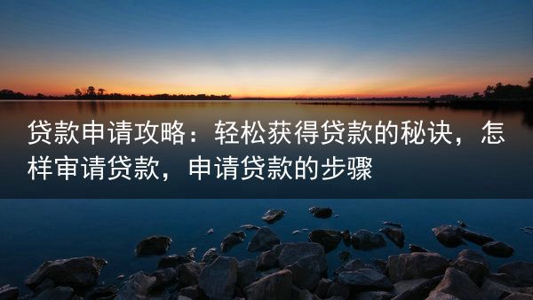 贷款申请攻略：轻松获得贷款的秘诀，怎样审请贷款，申请贷款的步骤