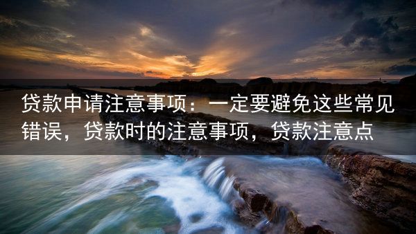 贷款申请注意事项：一定要避免这些常见错误，贷款时的注意事项，贷款注意点