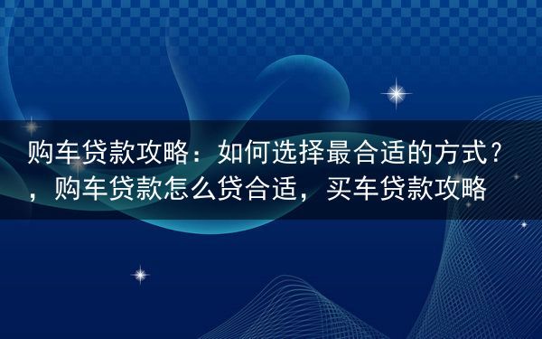 购车贷款攻略：如何选择最合适的方式？，购车贷款怎么贷合适，买车贷款攻略