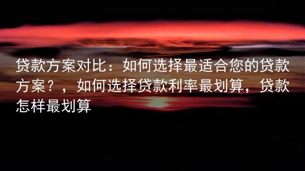 贷款方案对比：如何选择最适合您的贷款方案？，如何选择贷款利率最划算，贷款怎样最划算