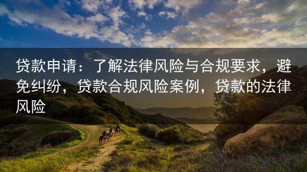 贷款申请：了解法律风险与合规要求，避免纠纷，贷款合规风险案例，贷款的法律风险