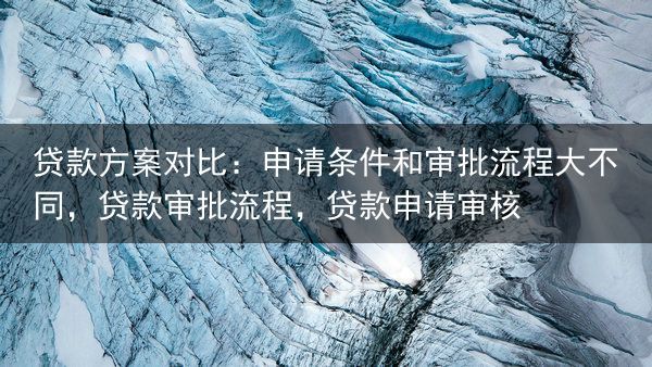 贷款方案对比：申请条件和审批流程大不同，贷款审批流程，贷款申请审核