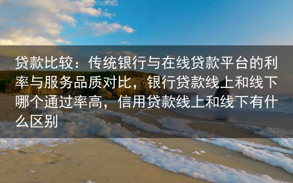 贷款比较：传统银行与在线贷款平台的利率与服务品质对比，银行贷款线上和线下哪个通过率高，信用贷款线上和···