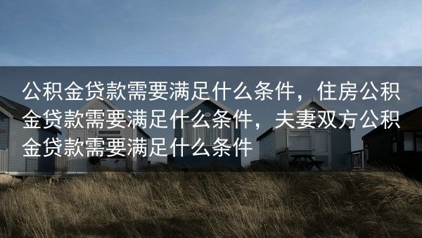 公积金贷款需要满足什么条件，住房公积金贷款需要满足什么条件，夫妻双方公积金贷款需要满足什么条件