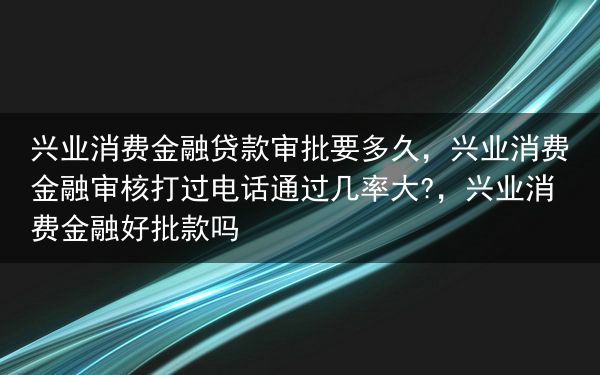 兴业消费金融贷款审批要多久，兴业消费金融审核打过电话通过几率大?，兴业消费金融好批款吗