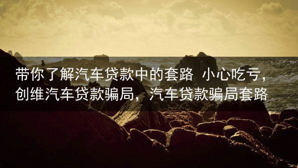 带你了解汽车贷款中的套路 小心吃亏，创维汽车贷款骗局，汽车贷款骗局套路