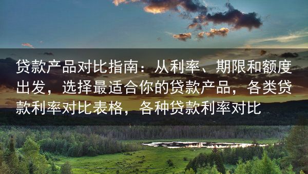 贷款产品对比指南：从利率、期限和额度出发，选择最适合你的贷款产品，各类贷款利率对比表格，各种贷款利率···