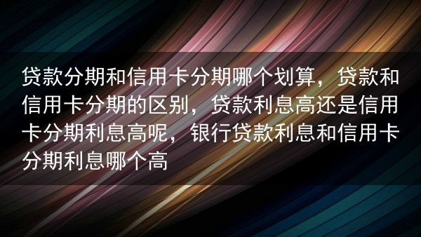 贷款分期和信用卡分期哪个划算，贷款和信用卡分期的区别，贷款利息高还是信用卡分期利息高呢，银行贷款利息···