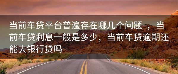当前车贷平台普遍存在哪几个问题-，当前车贷利息一般是多少，当前车贷逾期还能去银行贷吗