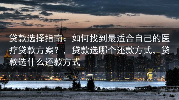 贷款选择指南：如何找到最适合自己的医疗贷款方案？，贷款选哪个还款方式，贷款选什么还款方式