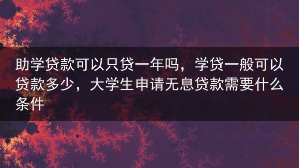 助学贷款可以只贷一年吗，学贷一般可以贷款多少，大学生申请无息贷款需要什么条件