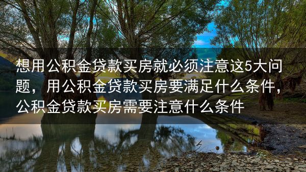 想用公积金贷款买房就必须注意这5大问题，用公积金贷款买房要满足什么条件，公积金贷款买房需要注意什么条···