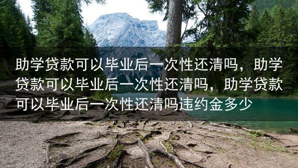 助学贷款可以毕业后一次性还清吗，助学贷款可以毕业后一次性还清吗，助学贷款可以毕业后一次性还清吗违约金···