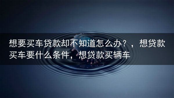 想要买车贷款却不知道怎么办？，想贷款买车要什么条件，想贷款买辆车