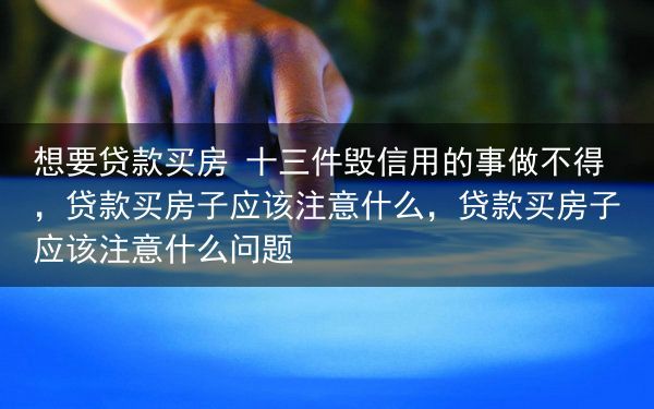 想要贷款买房 十三件毁信用的事做不得，贷款买房子应该注意什么，贷款买房子应该注意什么问题