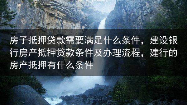 房子抵押贷款需要满足什么条件，建设银行房产抵押贷款条件及办理流程，建行的房产抵押有什么条件
