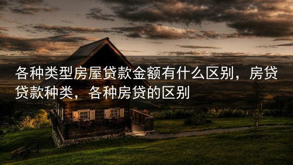 各种类型房屋贷款金额有什么区别，房贷贷款种类，各种房贷的区别