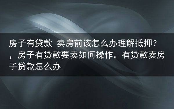 房子有贷款 卖房前该怎么办理解抵押？，房子有贷款要卖如何操作，有贷款卖房子贷款怎么办