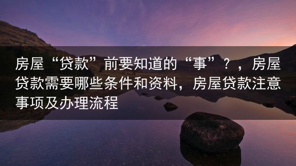 房屋“贷款”前要知道的“事”？，房屋贷款需要哪些条件和资料，房屋贷款注意事项及办理流程