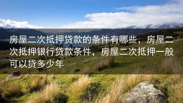 房屋二次抵押贷款的条件有哪些，房屋二次抵押银行贷款条件，房屋二次抵押一般可以贷多少年