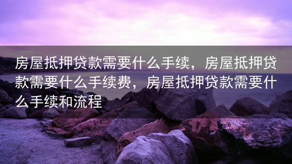房屋抵押贷款需要什么手续，房屋抵押贷款需要什么手续费，房屋抵押贷款需要什么手续和流程