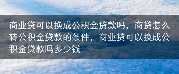 商业贷可以换成公积金贷款吗，商贷怎么转公积金贷款的条件，商业贷可以换成公积金贷款吗多少钱