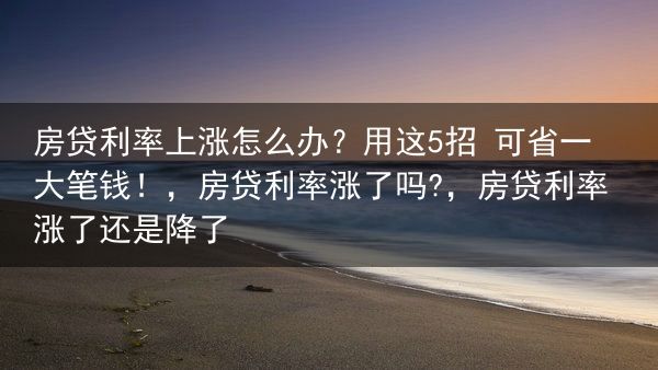房贷利率上涨怎么办？用这5招 可省一大笔钱！，房贷利率涨了吗?，房贷利率涨了还是降了