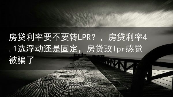 房贷利率要不要转LPR？，房贷利率4.1选浮动还是固定，房贷改lpr感觉被骗了