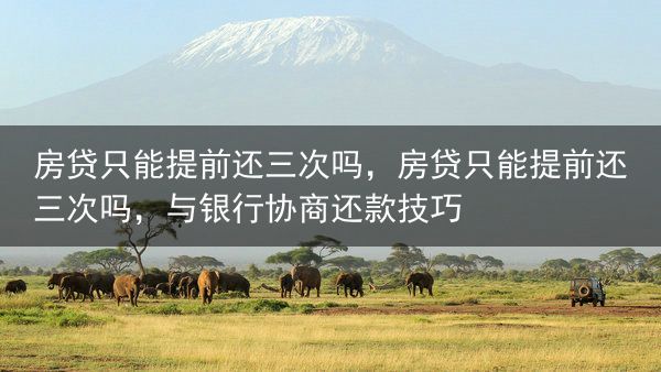 房贷只能提前还三次吗，房贷只能提前还三次吗，与银行协商还款技巧