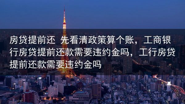 房贷提前还 先看清政策算个账，工商银行房贷提前还款需要违约金吗，工行房贷提前还款需要违约金吗