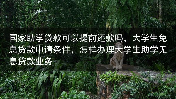 国家助学贷款可以提前还款吗，大学生免息贷款申请条件，怎样办理大学生助学无息贷款业务