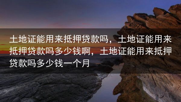 土地证能用来抵押贷款吗，土地证能用来抵押贷款吗多少钱啊，土地证能用来抵押贷款吗多少钱一个月