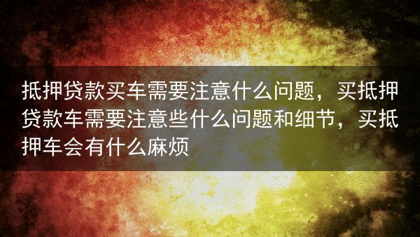 抵押贷款买车需要注意什么问题，买抵押贷款车需要注意些什么问题和细节，买抵押车会有什么麻烦