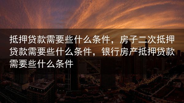 抵押贷款需要些什么条件，房子二次抵押贷款需要些什么条件，银行房产抵押贷款需要些什么条件