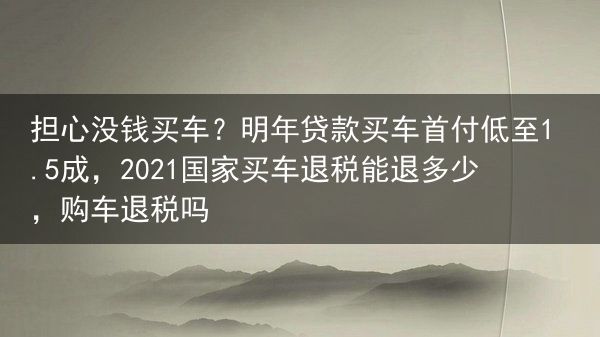 担心没钱买车？明年贷款买车首付低至1.5成，2021国家买车退税能退多少，购车退税吗