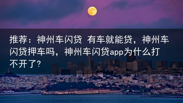 推荐：神州车闪贷 有车就能贷，神州车闪贷押车吗，神州车闪贷app为什么打不开了?