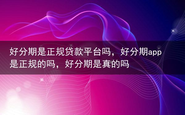 好分期是正规贷款平台吗，好分期app是正规的吗，好分期是真的吗