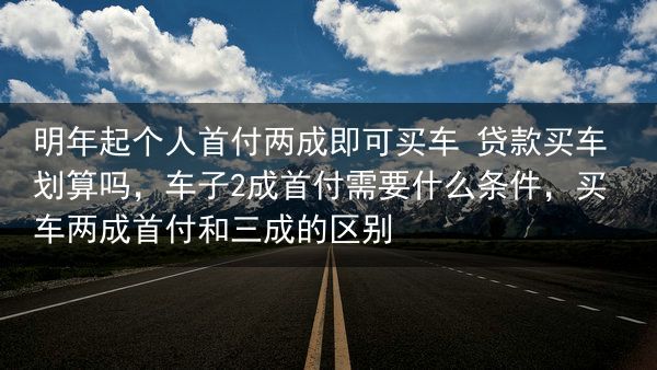明年起个人首付两成即可买车 贷款买车划算吗，车子2成首付需要什么条件，买车两成首付和三成的区别