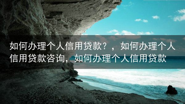 如何办理个人信用贷款？，如何办理个人信用贷款咨询，如何办理个人信用贷款