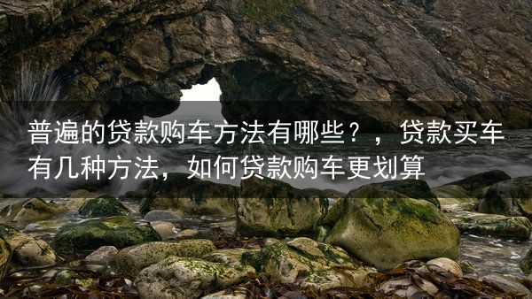 普遍的贷款购车方法有哪些？，贷款买车有几种方法，如何贷款购车更划算