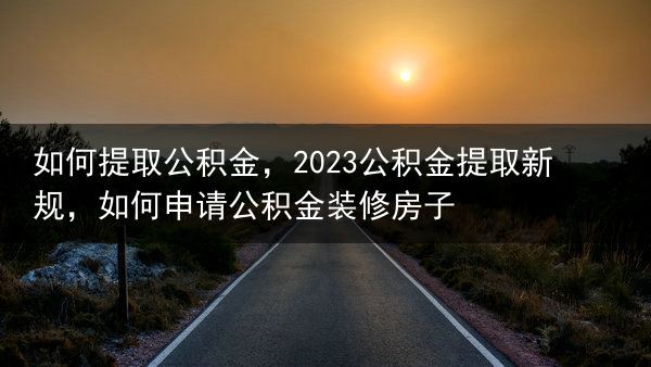 如何提取公积金，2023公积金提取新规，如何申请公积金装修房子