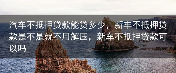汽车不抵押贷款能贷多少，新车不抵押贷款是不是就不用解压，新车不抵押贷款可以吗
