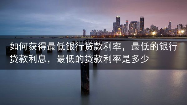 如何获得最低银行贷款利率，最低的银行贷款利息，最低的贷款利率是多少