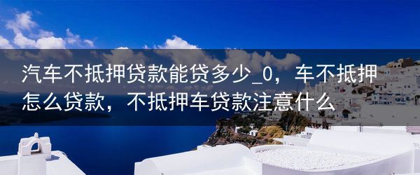 汽车不抵押贷款能贷多少_0，车不抵押怎么贷款，不抵押车贷款注意什么