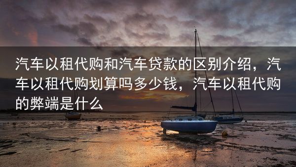 汽车以租代购和汽车贷款的区别介绍，汽车以租代购划算吗多少钱，汽车以租代购的弊端是什么