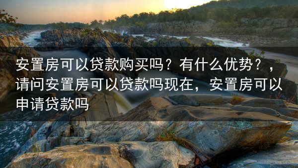 安置房可以贷款购买吗？有什么优势？，请问安置房可以贷款吗现在，安置房可以申请贷款吗